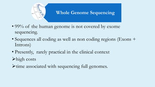 • 99% of the human genome is not covered by exome
sequencing.
• Sequences all coding as well as non coding regions (Exons +
Introns)
• Presently, rarely practical in the clinical context
high costs
time associated with sequencing full genomes.
Whole Genome Sequencing
 