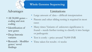 Advantages
• All 30,000 genes –
coding and non
coding
• Identification of
new genes
• Deep Intronic
variants
• Research - Modifier
genes/ novel
findings
• Large amount of data – difficult interpretation
• Parents and other sibling testing is required in most
cases
• Many times Variants of unknown significance is
found – needs further testing to classify it into benign
or pathogenic
• Test is costly – price around 70,000 INR
• Time taken for results –6 weeks
Limitations
Whole Genome Sequencing
 