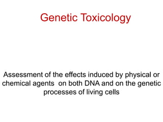 Genetic Toxicology




Assessment of the effects induced by physical or
chemical agents on both DNA and on the genetic
            processes of living cells
 
