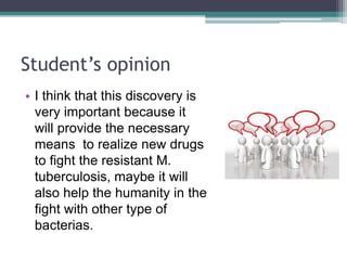 Student’s opinion
• I think that this discovery is
very important because it
will provide the necessary
means to realize new drugs
to fight the resistant M.
tuberculosis, maybe it will
also help the humanity in the
fight with other type of
bacterias.
 