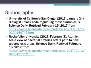 Bibliography
• University of California-San Diego. (2017, January 24).
Biologist unlock code regulating most human cells.
Science Daily. Retrived February 15, 2017 from
https://www.sciencedaily.com/releases/2017/01/17
0124140749.htm
• Rockefeller University (2017, February 3). Atomic-
scale view of bacterial proteins offers path to new
tuberculosis drugs. Science Daily. Retrived February
15, 2017 from
https://www.sciencedaily.com/releases/2017/02/17
0203135112.htm
 
