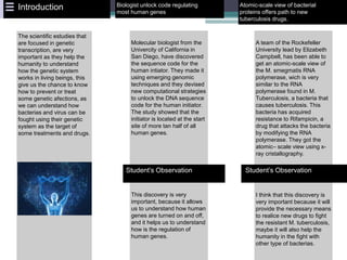 Molecular biologist from the
Univercity of California in
San Diego, have discovered
the sequence code for the
human intiator. They made it
using emerging genomic
techniques and they devised
new computational strategies
to unlock the DNA sequence
code for the human initiator.
The study showed that the
initiator is located at the start
site of more tan half of all
human genes.
This discovery is very
important, because it allows
us to understand how human
genes are turned on and off,
and it helps us to understand
how is the regulation of
human genes.
Biologist unlock code regulating
most human genes
Student’s Observation
Atomic-scale view of bacterial
proteins offers path to new
tuberculosis drugs.
A team of the Rockefeller
University lead by Elizabeth
Campbell, has been able to
get an atomic-scale view of
the M. smegmatis RNA
polymerase, wich is very
similar to the RNA
polymerase found in M.
Tuberculosis, a bacteria that
causes tuberculosis. This
bacteria has acquired
resistance to Rifampicin, a
drug that attacks the bacteria
by modifying the RNA
polymerase. They got the
atomic– scale view using x-
ray cristallography.
I think that this discovery is
very important because it will
provide the necessary means
to realice new drugs to fight
the resistant M. tuberculosis,
maybe it will also help the
humanity in the fight with
other type of bacterias.
Student’s Observation
The scientific estudies that
are focused in genetic
transcription, are very
important as they help the
humanity to understand
how the genetic system
works in living beings, this
give us the chance to know
how to prevent or treat
some genetic afections, as
we can understand how
bacterias and virus can be
fought using their genetic
system as the target of
some treatments and drugs.
Introduction
 