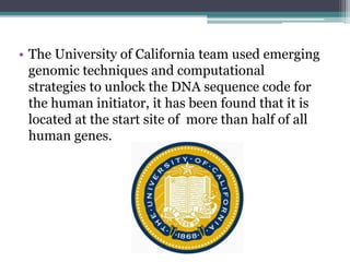 • The University of California team used emerging
genomic techniques and computational
strategies to unlock the DNA sequence code for
the human initiator, it has been found that it is
located at the start site of more than half of all
human genes.
 