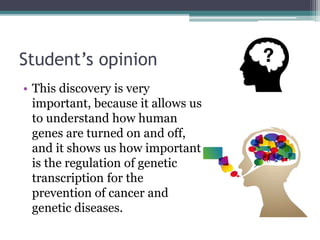 Student’s opinion
• This discovery is very
important, because it allows us
to understand how human
genes are turned on and off,
and it shows us how important
is the regulation of genetic
transcription for the
prevention of cancer and
genetic diseases.
 