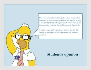 Student’s opinion
This research is a breakthrough for cancer therapy. It is
important to begin testing ways to traffic methyl groups
to non-methylated DNA sequences of cancer cells, as an
alternative for stopping the proliferation of these cells.
It is also very gratifying to know that on the day this
therapy is developed, it will represent a less invasive
treatment.
 