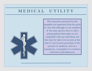 M E D I C A L U T I L I T Y
The researches presented in this
pamphlet are important from the point
of view that although we are members
of the same species, there is still a
polymorphism that makes us not
compatible with any individual, and
that must be taken into account at the
time of any invasive procedure in the
practice of medicine, such as a
transfusion, a transplant or a newborn
with fetal erythroblastosis.
 