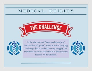 M E D I C A L U T I L I T Y
As for the news of "new mechanisms of
inactivation of genes", there is now a very big
challenge that is to find the way to apply the
treatment in such a way that it is effective and
reaches its destination.
 