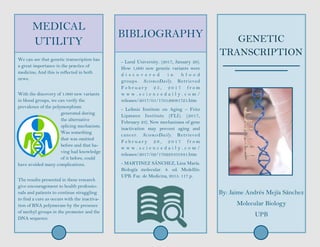 MEDICAL
UTILITY
We can see that genetic transcription has
a great importance in the practice of
medicine; And this is reflected in both
news.
With the discovery of 1.000 new variants
in blood groups, we can verify the
prevalence of the polymorphism
generated during
the alternative
splicing mechanism.
Was something
that was omitted
before and that ha-
ving had knowledge
of it before, could
have avoided many complications.
The results presented in these research
give encouragement to health professio-
nals and patients to continue struggling
to find a cure as occurs with the inactiva-
tion of RNA polymerase by the presence
of methyl groups in the promoter and the
DNA sequence.
GENETIC
TRANSCRIPTION
By: Jaime Andrés Mejía Sánchez
Molecular Biology
UPB
- Lund University. (2017, January 26).
How 1,000 new genetic variants were
d i s c o v e r e d i n b l o o d
groups. ScienceDaily. Retrieved
F e b r u a r y 2 5 , 2 0 1 7 f r o m
w w w . s c i e n c e d a i l y . c o m /
releases/2017/01/170126081721.htm
- Leibniz Institute on Aging – Fritz
Lipmann Institute (FLI). (2017,
February 23). New mechanisms of gene
inactivation may prevent aging and
cancer. ScienceDaily. Retrieved
F e b r u a r y 2 6 , 2 0 1 7 f r o m
w w w . s c i e n c e d a i l y . c o m /
releases/2017/02/170223101841.htm
- MARTINEZ SÁNCHEZ, Lina María.
Biología molecular. 8. ed. Medellín:
UPB. Fac. de Medicina, 2015. 117 p.
BIBLIOGRAPHY
 