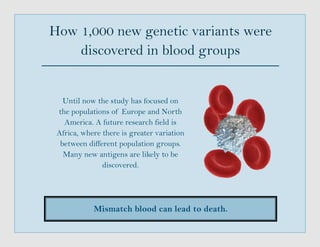 How 1,000 new genetic variants were
discovered in blood groups
Mismatch blood can lead to death.
Until now the study has focused on
the populations of Europe and North
America. A future research field is
Africa, where there is greater variation
between different population groups.
Many new antigens are likely to be
discovered.
 