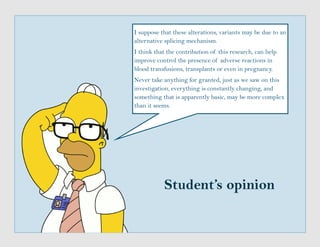 Student’s opinion
I suppose that these alterations, variants may be due to an
alternative splicing mechanism.
I think that the contribution of this research, can help
improve control the presence of adverse reactions in
blood transfusions, transplants or even in pregnancy.
Never take anything for granted, just as we saw on this
investigation, everything is constantly changing, and
something that is apparently basic, may be more complex
than it seems.
 