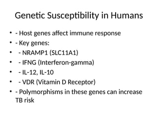 Genetic Susceptibility in Humans
• - Host genes affect immune response
• - Key genes:
• - NRAMP1 (SLC11A1)
• - IFNG (Interferon-gamma)
• - IL-12, IL-10
• - VDR (Vitamin D Receptor)
• - Polymorphisms in these genes can increase
TB risk
 