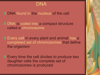 DNA
DNA found in the nucleus of the cell
DNA is coiled into a compact structure
called a chromosome
Every cell in every plant and animal has a
completed set of chromosomes that define
the organism
Every time the cell divides to produce two
daughter cells the complete set of
chromosomes is produced
 