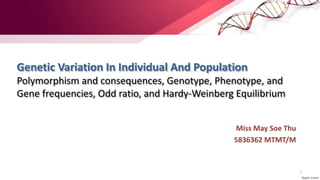 Genetic Variation In Individual And Population
Polymorphism and consequences, Genotype, Phenotype, and
Gene frequencies, Odd ratio, and Hardy-Weinberg Equilibrium
Miss May Soe Thu
5836362 MTMT/M
1
 