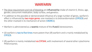 WARFARIN
• The dose requirement and risk of bleeding are influenced by intake of vitamin K, illness, age,
gender, concurrent medication, body surface, and genetics.
• In addition to the possible or demonstrated influence of a large number of genes, warfarin’s
effect is influenced by two major genes: one involved in its biotransformation (CYP2C9) and
the other involved in its mechanism of action (VKORC1)
• Warfarin is administered as a racemic mixture of the R and S stereoisomers.
• (S)-warfarin is two to five times more potent than (R)-warfarin and is mainly metabolized by
CYP2C9.
• (R)-warfarin is mainly metabolized via CYP3A4, with involvement of several other cytochrome
P450 enzymes.
 