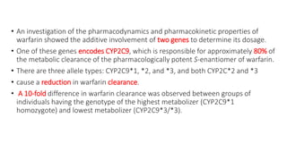 • An investigation of the pharmacodynamics and pharmacokinetic properties of
warfarin showed the additive involvement of two genes to determine its dosage.
• One of these genes encodes CYP2C9, which is responsible for approximately 80% of
the metabolic clearance of the pharmacologically potent S-enantiomer of warfarin.
• There are three allele types: CYP2C9*1, *2, and *3, and both CYP2C*2 and *3
• cause a reduction in warfarin clearance.
• A 10-fold difference in warfarin clearance was observed between groups of
individuals having the genotype of the highest metabolizer (CYP2C9*1
homozygote) and lowest metabolizer (CYP2C9*3/*3).
 