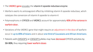 • The VKORC1 gene encodes the vitamin K epoxide reductase enzyme.
• Warfarin exerts its anticoagulant effect by inhibiting vitamin K epoxide reductase, which
catalyzes the conversion of vitamin K epoxide to vitamin K
• Polymorphisms in CYP2C9 and VKORC1 account for approximately 40% of the variance in
warfarin dose .
• Variations of the VKORC1 gene that might require an adjustment in the dose of warfarin
occur in up to 89% of Asians and in about one third of Caucasians and African Americans.
• Patients with CYP2C9*2 or CYP2C9*3 alleles may have decreased CYP2C9 activities by
50–90%, thus requiring lower warfarin doses
 