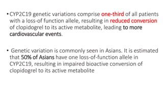•CYP2C19 genetic variations comprise one-third of all patients
with a loss-of function allele, resulting in reduced conversion
of clopidogrel to its active metabolite, leading to more
cardiovascular events.
• Genetic variation is commonly seen in Asians. It is estimated
that 50% of Asians have one loss-of-function allele in
CYP2C19, resulting in impaired bioactive conversion of
clopidogrel to its active metabolite
 