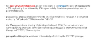 • For poor CYP2C19 metabolizers, one of the options is to increase the dose of clopidogrel to
a 600 mg loading dose followed by 150 mg once daily. Platelet response is improved in
poor metabolizers,
• prasugrel is a prodrug that is converted to an active metabolite. However, it is converted
mainly by CYP3A4 and CYP2B6 instead of CYP2C19.
• the FDA approved new labeling of clopidogrel in March 2010. This includes a boxed
warning alerting physicians to the genetic findings and suggests alternative antiplatelet
therapy in CYP2C19*2 homozygotes
• prasugrel and ticagrelor, which are not markedly affected by the CYP2C19 genotype.
 