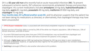 DV is a 65-year-old man who recently had an acute myocardial infarction (MI). To prevent
subsequent ischemic events, DV’s physician recommends antiplatelet therapy and prescribes
clopidogrel. His current medications included amlodipine 10 mg daily, hydrochlorothiazide 25
mg daily, aspirin 81 mg daily, pravastatin 40 mg daily, metformin ER 850 mg daily, and
clopidogrel 75 mg daily.
Four months later, DV suffered another acute MI, and his physician suspects that the patient has
not been taking his medications as directed, or alternatively, that clopidogrel therapy may have
been unsuccessful
• CYP2C19 poor metabolizer status is associated with diminished antiplatelet response to clopidogrel.
At least one loss-of-function allele is carried by 24% of the white non-Hispanic population, 18% of Mexicans, 33% of
African Americans, and 50% of Asians
• A current FDA-boxed warning states that poor CYP2C19 metabolizers may not benefit from clopidogrel and
recommends that prescribers consider alternative treatment for patients in this category
• Although a higher dose regimen (600 mg loading dose followed by 150 mg once daily) in poor metabolizers
increases antiplatelet response, an appropriate dose regimen for this patient population has not been established in a
clinical outcome trial.
• Switching to prasugrel (Effient) is also another alternative to this problem.
 