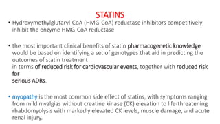 STATINS
• Hydroxymethylglutaryl-CoA (HMG-CoA) reductase inhibitors competitively
inhibit the enzyme HMG-CoA reductase
• the most important clinical benefits of statin pharmacogenetic knowledge
would be based on identifying a set of genotypes that aid in predicting the
outcomes of statin treatment
in terms of reduced risk for cardiovascular events, together with reduced risk
for
serious ADRs.
• myopathy is the most common side effect of statins, with symptoms ranging
from mild myalgias without creatine kinase (CK) elevation to life-threatening
rhabdomyolysis with markedly elevated CK levels, muscle damage, and acute
renal injury.
 