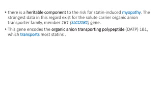 • there is a heritable component to the risk for statin-induced myopathy. The
strongest data in this regard exist for the solute carrier organic anion
transporter family, member 1B1 (SLCO1B1) gene.
• This gene encodes the organic anion transporting polypeptide (OATP) 1B1,
which transports most statins .
 