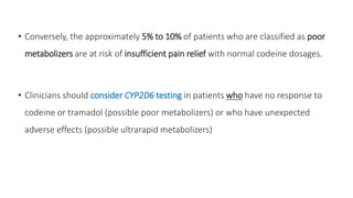 • Conversely, the approximately 5% to 10% of patients who are classified as poor
metabolizers are at risk of insufficient pain relief with normal codeine dosages.
• Clinicians should consider CYP2D6 testing in patients who have no response to
codeine or tramadol (possible poor metabolizers) or who have unexpected
adverse effects (possible ultrarapid metabolizers)
 