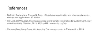 References
• Malcolm Rowland and Thomas N. Tozer. ,Clinical pharmacokinetics and pharmacodynamics ,
concept and applications, 4th edition
• KU-LANG CHANG ,et al . Pharmacogenetics: Using Genetic Information to Guide Drug Therapy
American Family Physician ,2015, 92(7) ,p588. . www.aafp.org/afp
• Xiaodong Feng,Hong-Guang Xie , Applying Pharmacogenomics in Therapeutics , 2016
 