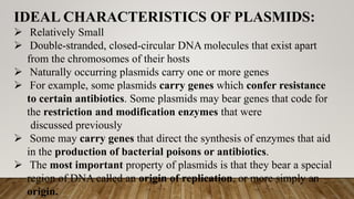 IDEAL CHARACTERISTICS OF PLASMIDS:
 Relatively Small
 Double-stranded, closed-circular DNA molecules that exist apart
from the chromosomes of their hosts
 Naturally occurring plasmids carry one or more genes
 For example, some plasmids carry genes which confer resistance
to certain antibiotics. Some plasmids may bear genes that code for
the restriction and modification enzymes that were
discussed previously
 Some may carry genes that direct the synthesis of enzymes that aid
in the production of bacterial poisons or antibiotics.
 The most important property of plasmids is that they bear a special
region of DNA called an origin of replication, or more simply an
origin.
 