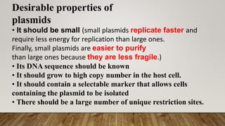 Desirable properties of
plasmids
• It should be small (small plasmids replicate faster and
require less energy for replication than large ones.
Finally, small plasmids are easier to purify
than large ones because they are less fragile.)
• Its DNA sequence should be known
• It should grow to high copy number in the host cell.
• It should contain a selectable marker that allows cells
containing the plasmid to be isolated
• There should be a large number of unique restriction sites.
 
