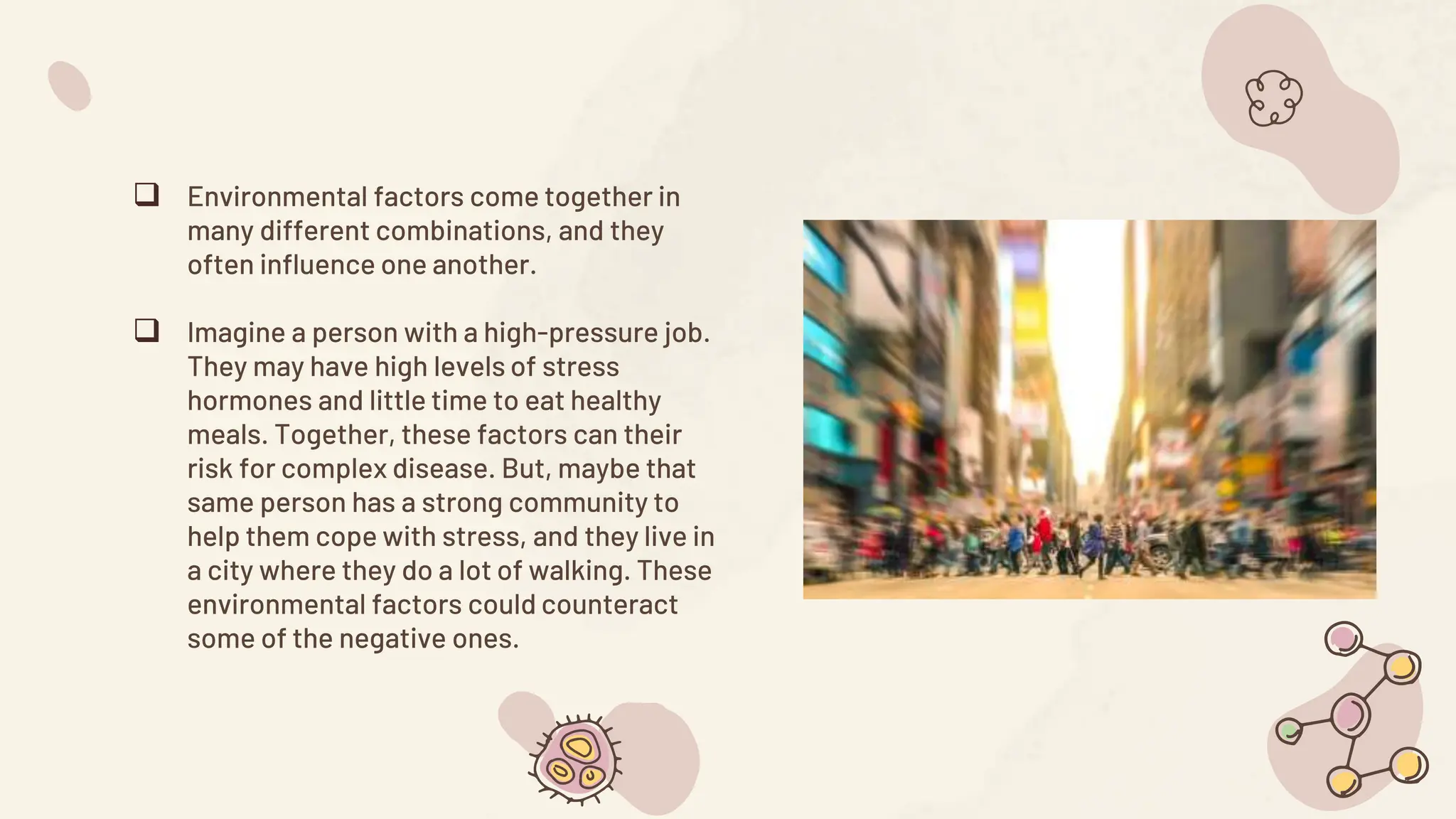  Environmental factors come together in
many different combinations, and they
often influence one another.
 Imagine a person with a high-pressure job.
They may have high levels of stress
hormones and little time to eat healthy
meals. Together, these factors can their
risk for complex disease. But, maybe that
same person has a strong community to
help them cope with stress, and they live in
a city where they do a lot of walking. These
environmental factors could counteract
some of the negative ones.
 