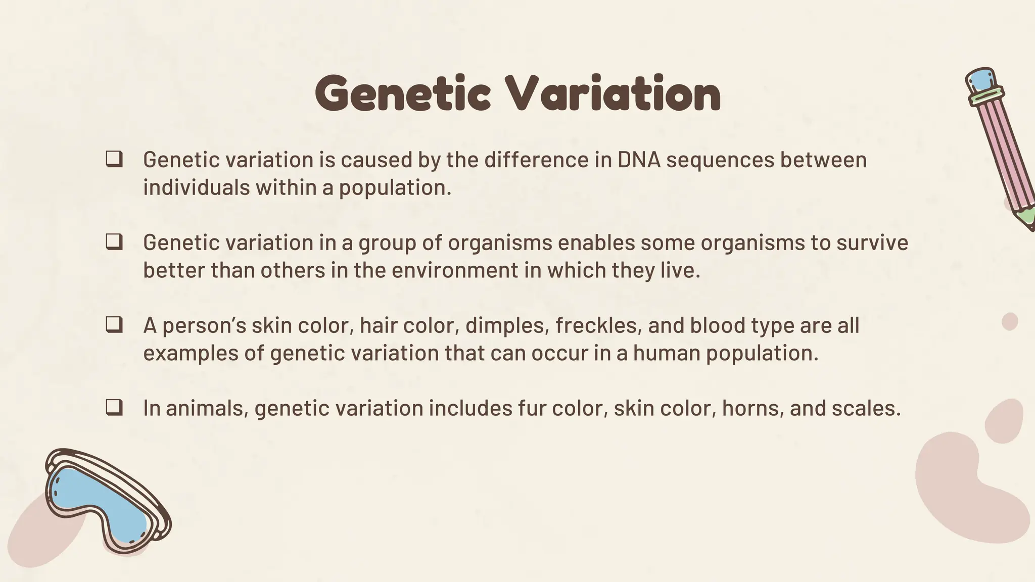  Genetic variation is caused by the difference in DNA sequences between
individuals within a population.
 Genetic variation in a group of organisms enables some organisms to survive
better than others in the environment in which they live.
 A person’s skin color, hair color, dimples, freckles, and blood type are all
examples of genetic variation that can occur in a human population.
 In animals, genetic variation includes fur color, skin color, horns, and scales.
Genetic Variation
 