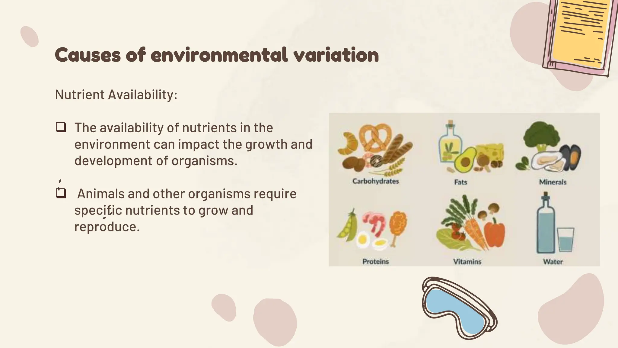 Causes of environmental variation
Nutrient Availability:
 The availability of nutrients in the
environment can impact the growth and
development of organisms.
 Animals and other organisms require
specific nutrients to grow and
reproduce.
 