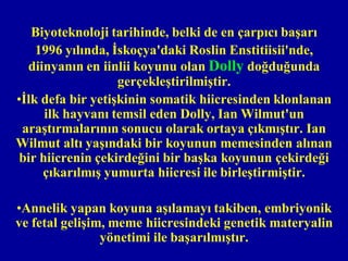 Biyoteknoloji tarihinde, belki de en çarpıcı başarı
    1996 yılında, İskoçya'daki Roslin Enstitiisii'nde,
  diinyanın en iinlii koyunu olan Dolly doğduğunda
                   gerçekleştirilmiştir.
•İlk defa bir yetişkinin somatik hiicresinden klonlanan
      ilk hayvanı temsil eden Dolly, Ian Wilmut'un
 araştırmalarının sonucu olarak ortaya çıkmıştır. Ian
Wilmut altı yaşındaki bir koyunun memesinden alınan
 bir hiicrenin çekirdeğini bir başka koyunun çekirdeği
     çıkarılmış yumurta hiicresi ile birleştirmiştir.

•Annelik yapan koyuna aşılamayı takiben, embriyonik
ve fetal gelişim, meme hiicresindeki genetik materyalin
                yönetimi ile başarılmıştır.
 