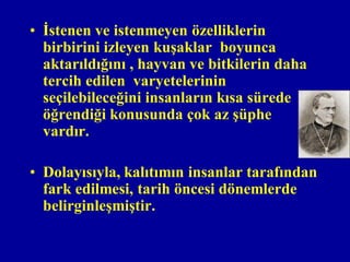 • İstenen ve istenmeyen özelliklerin
  birbirini izleyen kuşaklar boyunca
  aktarıldığını , hayvan ve bitkilerin daha
  tercih edilen varyetelerinin
  seçilebileceğini insanların kısa sürede
  öğrendiği konusunda çok az şüphe
  vardır.

• Dolayısıyla, kalıtımın insanlar tarafından
  fark edilmesi, tarih öncesi dönemlerde
  belirginleşmiştir.
 