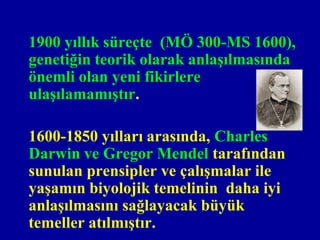 1900 yıllık süreçte (MÖ 300-MS 1600),
genetiğin teorik olarak anlaşılmasında
önemli olan yeni fikirlere
ulaşılamamıştır.

1600-1850 yılları arasında, Charles
Darwin ve Gregor Mendel tarafından
sunulan prensipler ve çalışmalar ile
yaşamın biyolojik temelinin daha iyi
anlaşılmasını sağlayacak büyük
temeller atılmıştır.
 