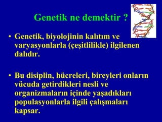 Genetik ne demektir ?
• Genetik, biyolojinin kalıtım ve
  varyasyonlarla (çeşitlilikle) ilgilenen
  dalıdır.

• Bu disiplin, hücreleri, bireyleri onların
  vücuda getirdikleri nesli ve
  organizmaların içinde yaşadıkları
  populasyonlarla ilgili çalışmaları
  kapsar.
 