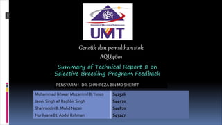 Genetik dan pemulihan stok
AQU4601
Summary of Technical Report 8 on
Selective Breeding Program Feedback
PENSYARAH : DR. SHAHREZA BIN MD SHERIFF
Muhammad Ikhwan Muzammil B.Yunus S42526
Jasvir Singh a/l Raghbir Singh S44570
Shahruddin B. Mohd Nazair S44870
Nur Ilyana Bt. Abdul Rahman S43247
 