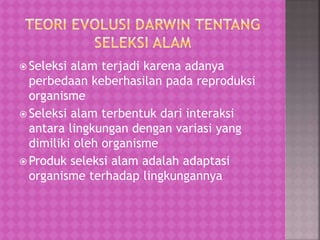  Seleksi alam terjadi karena adanya
perbedaan keberhasilan pada reproduksi
organisme
 Seleksi alam terbentuk dari interaksi
antara lingkungan dengan variasi yang
dimiliki oleh organisme
 Produk seleksi alam adalah adaptasi
organisme terhadap lingkungannya
 