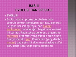  EVOLUSI
 Evolusi adalah proses perubahan pada
seluruh bentuk kehidupan dari satu generasi
ke generasi selanjutnya, dan biologi
evolusioner mempelajari bagaimana evolusi
ini terjadi. Pada setiap generasi, organisme
mewarisi sifat-sifat yang dimiliki oleh orang
tuanya melalui gen. Perubahan (yang disebut
mutasi) pada gen ini akan menghasilkan sifat
baru pada keturunan suatu organisme
 