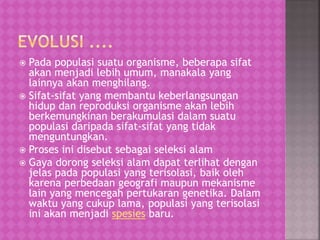  Pada populasi suatu organisme, beberapa sifat
akan menjadi lebih umum, manakala yang
lainnya akan menghilang.
 Sifat-sifat yang membantu keberlangsungan
hidup dan reproduksi organisme akan lebih
berkemungkinan berakumulasi dalam suatu
populasi daripada sifat-sifat yang tidak
menguntungkan.
 Proses ini disebut sebagai seleksi alam
 Gaya dorong seleksi alam dapat terlihat dengan
jelas pada populasi yang terisolasi, baik oleh
karena perbedaan geografi maupun mekanisme
lain yang mencegah pertukaran genetika. Dalam
waktu yang cukup lama, populasi yang terisolasi
ini akan menjadi spesies baru.
 