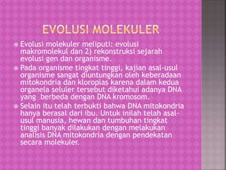 Evolusi molekuler meliputi: evolusi
makromolekul dan 2) rekonstruksi sejarah
evolusi gen dan organisme.
 Pada organisme tingkat tinggi, kajian asal-usul
organisme sangat diuntungkan oleh keberadaan
mitokondria dan kloroplas karena dalam kedua
organela seluler tersebut diketahui adanya DNA
yang berbeda dengan DNA kromosom.
 Selain itu telah terbukti bahwa DNA mitokondria
hanya berasal dari ibu. Untuk inilah telah asal-
usul manusia, hewan dan tumbuhan tingkat
tinggi banyak dilakukan dengan melakukan
analisis DNA mitokondria dengan pendekatan
secara molekuler.
 