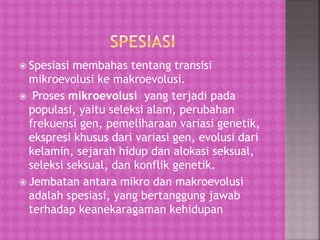  Spesiasi membahas tentang transisi
mikroevolusi ke makroevolusi.
 Proses mikroevolusi yang terjadi pada
populasi, yaitu seleksi alam, perubahan
frekuensi gen, pemeliharaan variasi genetik,
ekspresi khusus dari variasi gen, evolusi dari
kelamin, sejarah hidup dan alokasi seksual,
seleksi seksual, dan konflik genetik.
 Jembatan antara mikro dan makroevolusi
adalah spesiasi, yang bertanggung jawab
terhadap keanekaragaman kehidupan
 