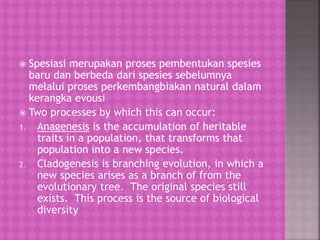  Spesiasi merupakan proses pembentukan spesies
baru dan berbeda dari spesies sebelumnya
melalui proses perkembangbiakan natural dalam
kerangka evousi
 Two processes by which this can occur:
1. Anagenesis is the accumulation of heritable
traits in a population, that transforms that
population into a new species.
2. Cladogenesis is branching evolution, in which a
new species arises as a branch of from the
evolutionary tree. The original species still
exists. This process is the source of biological
diversity
 