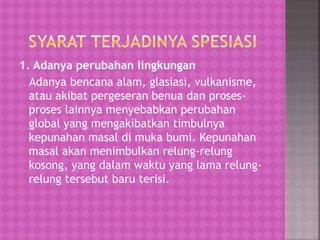 1. Adanya perubahan lingkungan
Adanya bencana alam, glasiasi, vulkanisme,
atau akibat pergeseran benua dan proses-
proses lainnya menyebabkan perubahan
global yang mengakibatkan timbulnya
kepunahan masal di muka bumi. Kepunahan
masal akan menimbulkan relung-relung
kosong, yang dalam waktu yang lama relung-
relung tersebut baru terisi.
 