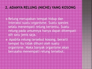  Relung merupakan tempat hidup dan
interaksi suatu organisme. Suatu spesies
selalu menempati relung tertentu. Suatu
relung pada umumnya hanya dapat ditempati
olh satu jenis saja.
 Apabila relung tersebut kosong, berarti
tempat itu tidak dihuni oleh suatu
organisme. Maka banyak organisme akan
berusaha menempati relung tersebut.
 