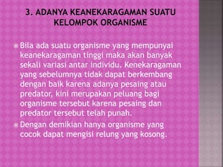  Bila ada suatu organisme yang mempunyai
keanekaragaman tinggi maka akan banyak
sekali variasi antar individu. Kenekaragaman
yang sebelumnya tidak dapat berkembang
dengan baik karena adanya pesaing atau
predator, kini merupakan peluang bagi
organisme tersebut karena pesaing dan
predator tersebut telah punah.
 Dengan demikian hanya organisme yang
cocok dapat mengisi relung yang kosong.
 