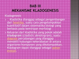 Kladogenesis
 Kladistika dianggap sebagai pengembangan
dari fenetika, suatu cara pengelompokkan
kuantitatif dalam sistematika biologi yang
berbasis pada kemiripan morfologi
 Keluaran dari kladistika yang pokok adalah
kladogram (cladistic dendrogram), suatu
diagram percabangan yang dianggap
mewakili hubungan kekerabatan di antara
organisme/komponen yang dikelompokkan.
Kladogram dapat dianggap sebagai pohon
evolusi.
 