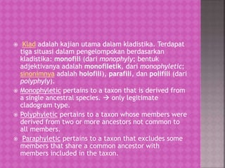  Klad adalah kajian utama dalam kladistika. Terdapat
tiga situasi dalam pengelompokan berdasarkan
kladistika: monofili (dari monophyly; bentuk
adjektivanya adalah monofiletik, dari monophyletic;
sinonimnya adalah holofili), parafili, dan polifili (dari
polyphyly).
 Monophyletic pertains to a taxon that is derived from
a single ancestral species.  only legitimate
cladogram type.
 Polyphyletic pertains to a taxon whose members were
derived from two or more ancestors not common to
all members.
 Paraphyletic pertains to a taxon that excludes some
members that share a common ancestor with
members included in the taxon.
 