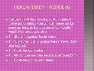  frekuensi alel dan genotip suatu populasi
(gene pool) selalu konstan dari generasi ke
generasi dengan kondisi tertentu, kondisi-
kondisi tersebut adalah :
 1). Ukuran populasi harus besar
 2). Ada isolasi dari populasi lain artinya tidak
ada migrasi
 3). Tidak terjadi mutasi
 4). Terjadi perkawinan secara acak (random)
 5). Tidak terjadi seleksi alam
 