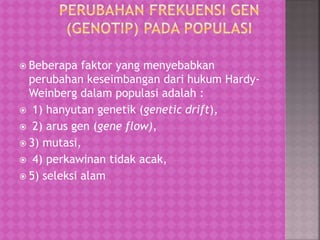  Beberapa faktor yang menyebabkan
perubahan keseimbangan dari hukum Hardy-
Weinberg dalam populasi adalah :
 1) hanyutan genetik (genetic drift),
 2) arus gen (gene flow),
 3) mutasi,
 4) perkawinan tidak acak,
 5) seleksi alam
 